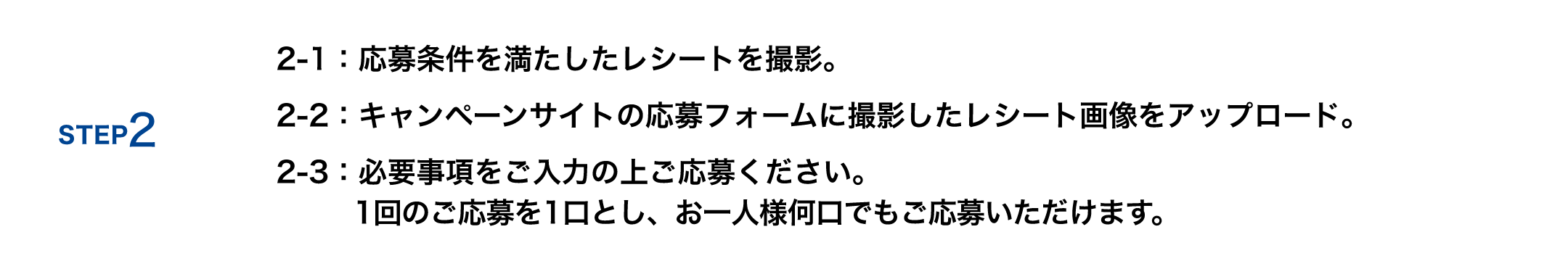 STEP2 2-1：応募条件を満たしたレシートを撮影 2-2：キャンペーンサイトの応募フォームに撮影したレシート画像をアップロード 2-3：必要事項をご入力の上ご応募ください 「1回のご応募を1口とし、お一人様何口でもご応募いただけます