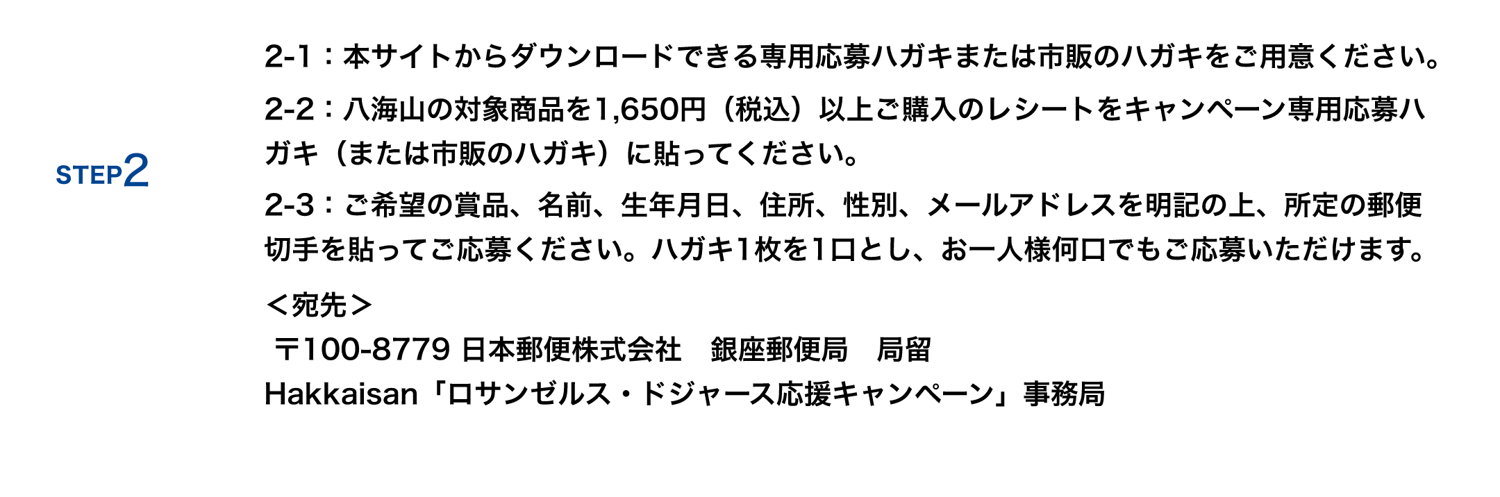 2-1：本サイトからダウンロードできる専用応募ハガキまたは市販のハガキをご用意ください。2-2：八海山の対象商品を1,650円（税込）以上ご購入のレシートをキャンペーン専用応募ハガキ（または市販のハガキ）に貼ってください。2-3：ご希望の賞品、名前、生年月日、住所、性別、メールアドレスを明記の上、所定の郵便切手を貼ってご応募ください。ハガキ1枚を1口とし、お一人様何口でもご応募いただけます。