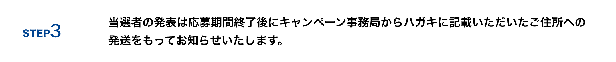STEP 3 当選者の発表は応募期間終了後にキャンペーン事務局からハガキにご入力いただいたご住所への発送をもってお知らせいたします。