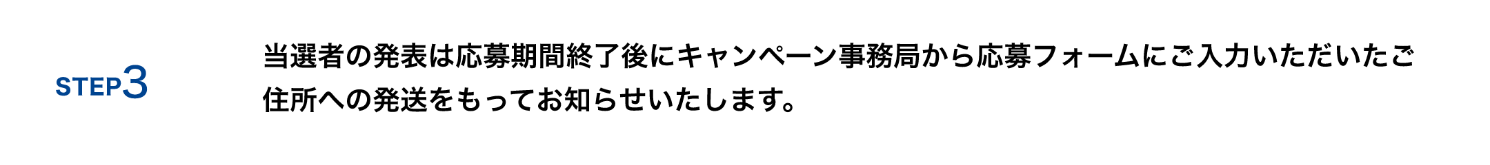STEP 3 当選者の発表は応募期間終了後にキャンペーン事務局から応募フォームにご入力いただいたご住所への発送をもってお知らせいたします。